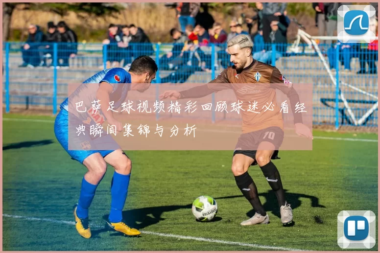 巴萨足球视频精彩回顾球迷必看经典瞬间集锦与分析