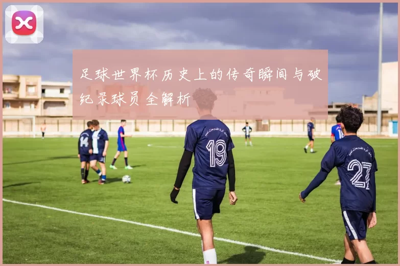 足球世界杯历史上的传奇瞬间与破纪录球员全解析