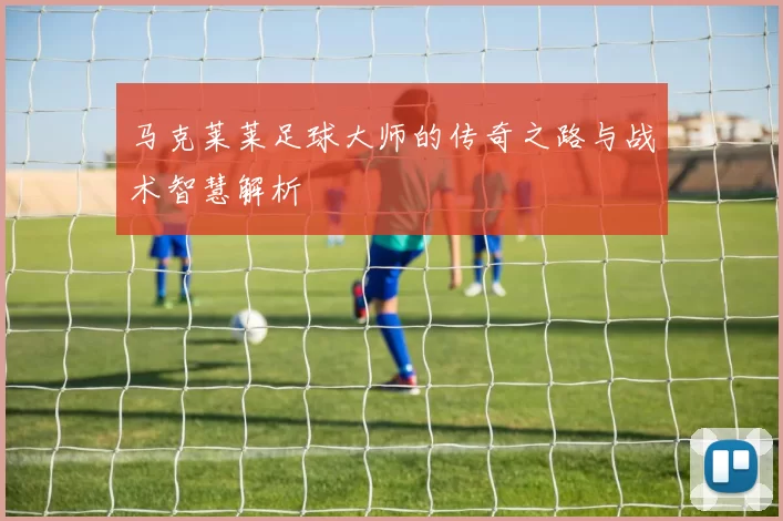 马克莱莱足球大师的传奇之路与战术智慧解析