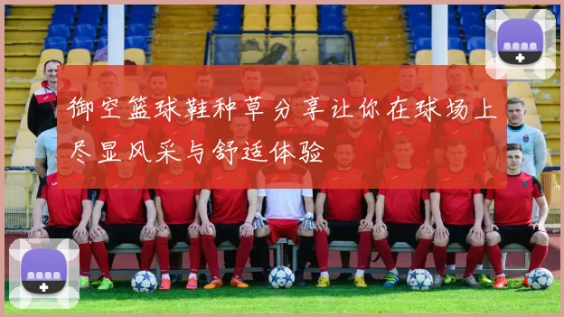 御空篮球鞋种草分享让你在球场上尽显风采与舒适体验
