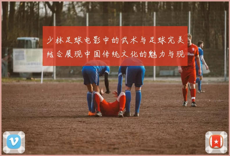 少林足球电影中的武术与足球完美结合展现中国传统文化的魅力与现代运动的激情