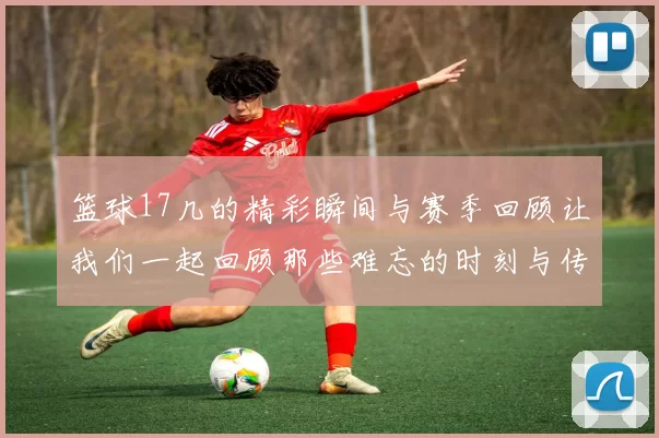 篮球17几的精彩瞬间与赛季回顾让我们一起回顾那些难忘的时刻与传奇球员的故事