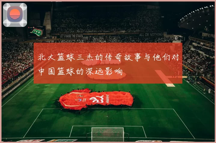 北大篮球三杰的传奇故事与他们对中国篮球的深远影响